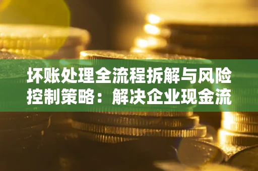 武汉坏账处理全流程拆解与风险控制策略：解决企业现金流顽疾的实战指南