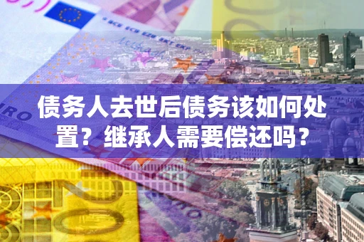 武汉债务人去世后债务该如何处置？继承人需要偿还吗？