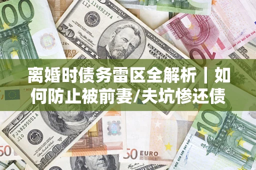 武汉离婚时债务雷区全解析｜如何防止被前妻/夫坑惨还债？