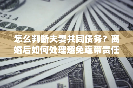 武汉怎么判断夫妻共同债务？离婚后如何处理避免连带责任？